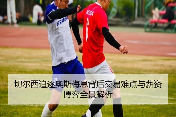 切尔西追逐奥斯梅恩背后交易难点与薪资博弈全景解析 - kaiyun