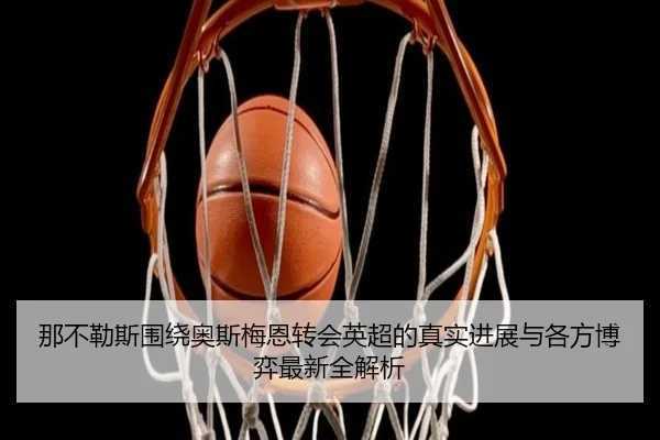 那不勒斯围绕奥斯梅恩转会英超的真实进展与各方博弈最新全解析 - kaiyun