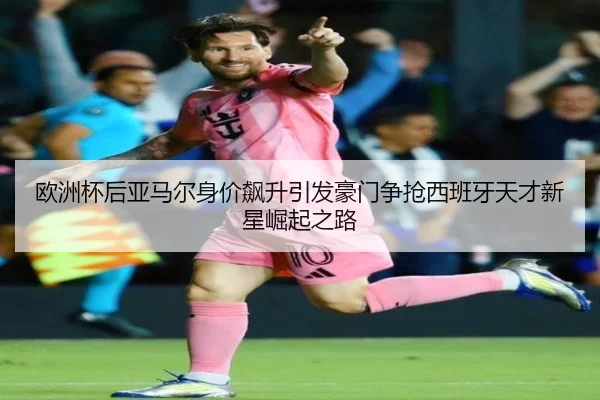 欧洲杯后亚马尔身价飙升引发豪门争抢西班牙天才新星崛起之路 - kaiyun