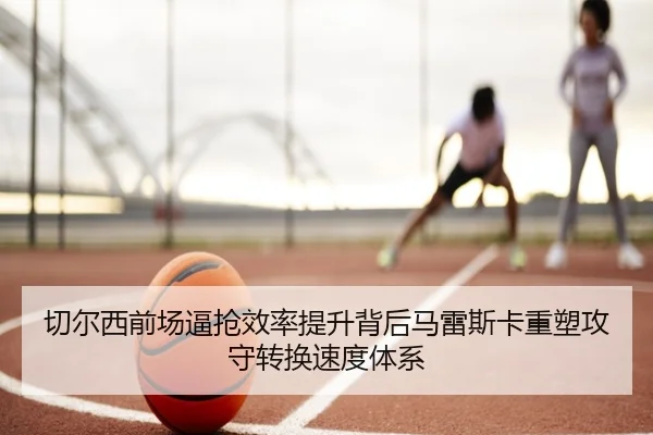 切尔西前场逼抢效率提升背后马雷斯卡重塑攻守转换速度体系 - kaiyun